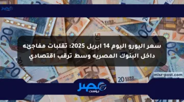 سعر اليورو اليوم 14 أبريل 2025: تقلبات مفاجئة داخل البنوك المصرية وسط ترقب اقتصادي
